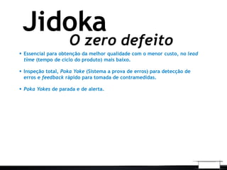 O zero defeito
Jidoka
 Essencial para obtenção da melhor qualidade com o menor custo, no lead
time (tempo de ciclo do produto) mais baixo.
 Inspeção total, Poka Yoke (Sistema a prova de erros) para detecção de
erros e feedback rápido para tomada de contramedidas.
 Poka Yokes de parada e de alerta.
 