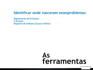 Identificar onde nasceram essesproblemas:
Mapeamento de Processos
5 Porquês
Diagrama de Ishikawa (Causa e Efeito)
As
ferramentas
 