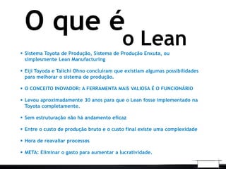 o Lean
O que é
 Sistema Toyota de Produção, Sistema de Produção Enxuta, ou
simplesmente Lean Manufacturing
 Eiji Toyoda e Taiichi Ohno concluíram que existiam algumas possibilidades
para melhorar o sistema de produção.
 O CONCEITO INOVADOR: A FERRAMENTA MAIS VALIOSA É O FUNCIONÁRIO
 Levou aproximadamente 30 anos para que o Lean fosse implementado na
Toyota completamente.
 Sem estruturação não há andamento eficaz
 Entre o custo de produção bruto e o custo final existe uma complexidade
 Hora de reavaliar processos
 META: Eliminar o gasto para aumentar a lucratividade.
 