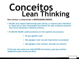 Lean Thinking
Conceitos
Para começar a compreender a MENTALIDADE ENXUTA:
 VALOR: Será sempre determinado pelo cliente e a empresa deve identificá-
lo. Quais são as reais necessidades do cliente? Por aqui a empresa aumenta
seus lucros mantendo a melhoria contínua.
 FLUXO DE VALOR: cadeia produtiva em três espécies de processos:
 Os que agrefam valor
 Não agregam valor mas são importantes na produção
 Não agregam valor nenhum, devendo ser extintos.
O fluxo de valor pede uma visão MACRO do processo, para que nenhum
desperdício passe oculto aos olhos.
 