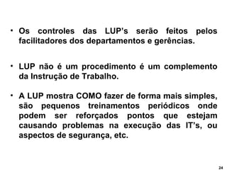 24 
• Os controles das LUP’s serão feitos pelos 
facilitadores dos departamentos e gerências. 
• LUP não é um procedimento...