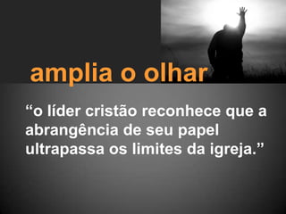 amplia o olhar“o líder cristão reconhece que a abrangência de seu papel ultrapassa os limites da igreja.”