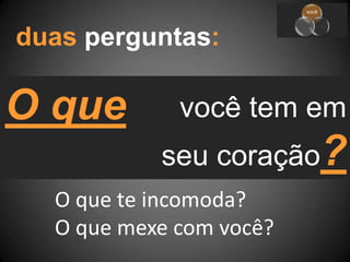 duas perguntas:O quevocê tem emseu coração?O que te incomoda?O que mexe com você?