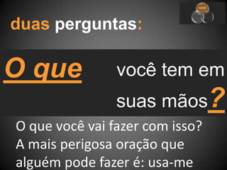duas perguntas:O quevocê tem emsuas mãos?O que você vai fazer com isso?A mais perigosa oração que alguém pode fazer é: usa-me
