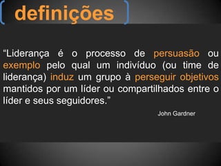 definições“Liderança é o processo de persuasão ou exemplo pelo qual um indivíduo (ou time de liderança) induz um grupo à perseguir objetivos mantidos por um líder ou compartilhados entre o líder e seus seguidores.”				John Gardner