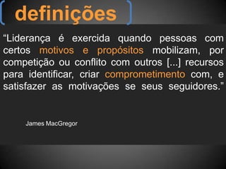 definições“Liderança é exercida quando pessoas com certos motivos e propósitos mobilizam, por competição ou conflito com outros [...] recursos para identificar, criar comprometimento com, e satisfazer as motivações se seus seguidores.”																			James MacGregor