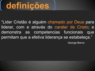 definições“Lider Cristão é alguém chamado por Deus para liderar, com e através do carater de Cristo; e demonstra as competencias funcionais que permitam que a efetiva liderança se estabeleça.”George Barna