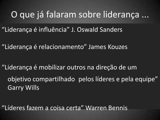 O que já falaram sobre liderança ...
“Liderança é influência” J. Oswald Sanders
“Liderança é relacionamento” James Kouzes
“Liderança é mobilizar outros na direção de um
objetivo compartilhado pelos líderes e pela equipe”
Garry Wills
“Líderes fazem a coisa certa” Warren Bennis
 