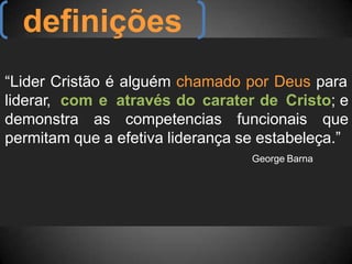 “Lider Cristão é alguém chamado por Deus para
liderar, com e através do carater de Cristo; e
demonstra as competencias funcionais que
permitam que a efetiva liderança se estabeleça.”
George Barna
definições
 