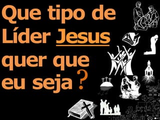 Que tipo de
Líder Jesus
quer que
eu seja?
 