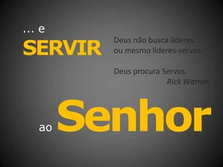 ... e
SERVIR
Deus não busca líderes,
ou mesmo lideres-servos.
Deus procura Servos.
Rick Warren
ao Senhor
 