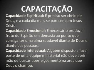 CAPACITAÇÃO
Capacidade Espiritual: É preciso ser cheio de
Deus, e a cada dia mais se parecer com Jesus
Cristo.
Capacidade Emocional: É necessário produzir
fruto do Espírito em demasia ao ponto que
consiga ter uma alma saudável diante de Deus e
diante das pessoas.
Capacidade Intelectual: Alguém disposto a fazer
parte de uma equipe ministerial não deve abrir
mão de buscar aperfeiçoamento na área que
Deus o chamou.
 