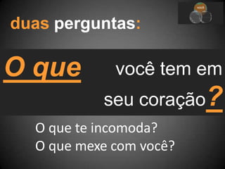 você tem em
seu coração?
você
equipe
ministé
rio
duas perguntas:
O que
O que te incomoda?
O que mexe com você?
 