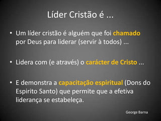 Líder Cristão é ...
• Um líder cristão é alguém que foi chamado
por Deus para liderar (servir à todos) ...
• Lidera com (e através) o carácter de Cristo ...
• E demonstra a capacitação espiritual (Dons do
Espirito Santo) que permite que a efetiva
liderança se estabeleça.
George Barna
 