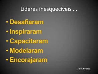 Líderes inesquecíveis ...
• Desafiaram
• Inspiraram
• Capacitaram
• Modelaram
• Encorajaram
James Kouzes
 