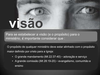 visão
Para se estabelecer a visão (e o propósito) para o
ministério, é importante considerar que :
O propósito de qualquer ministério deve estar alinhado com o propósito
maior definido por cristo para a Igreja:
• O grande mandamento (Mt 22:37-40) – adoração e serviço
• A grande comissão (Mt 28:19-20) – evangelismo, comunhão e
ensino
 