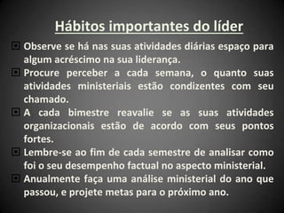 Hábitos importantes do líder
 Observe se há nas suas atividades diárias espaço para
algum acréscimo na sua liderança.
 Procure perceber a cada semana, o quanto suas
atividades ministeriais estão condizentes com seu
chamado.
 A cada bimestre reavalie se as suas atividades
organizacionais estão de acordo com seus pontos
fortes.
 Lembre-se ao fim de cada semestre de analisar como
foi o seu desempenho factual no aspecto ministerial.
 Anualmente faça uma análise ministerial do ano que
passou, e projete metas para o próximo ano.
 