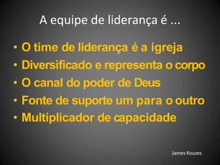 A equipe de liderança é ...
• O time de liderança é a igreja
• Diversificado e representa o corpo
• O canal do poder de Deus
• Fonte de suporte um para o outro
• Multiplicador de capacidade
James Kouzes
 