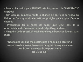 - Somos chamados para SERMOS cristãos, antes de “FAZERMOS”
cristãos!
- Um obreiro aumenta muito a chance de ser feliz servindo ao
Reino de Deus quando ele está na posição para a qual Deus o
chamou!
- Precisamos ter a honra de saber que Deus nos dá a
oportunidade de fazermos parte de algo tão grandioso!
- Ninguém pode substituir você naquilo que Deus confiou em suas
mãos!
“Não fostes vós que me escolhestes a mim; pelo contrário,
eu vos escolhi a vós outros e vos designei para que vades e
deis frutos, e o vosso fruto permaneça.
(Jo 15:16 a,b)
 