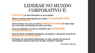 LIDERAR NO MUNDO
CORPORATIVO É:
• CONECTAR os seus liderados ao seu negócio.
• Obter e manter empregados que ajam e TRABALHEM COMO
PROPRIETÁRIOS.
• Arte de fazer com que os outros TENHAM VONTADE de fazer algo
que você está convencido que deva ser feito.
• Arte de mobilizar os outros a batalhar por ASPIRAÇÕES
COMPARTILHADAS.
• Arte de obter resultados desejados, acordados e esperados através de
EMPREGADOS ENGAJADOS.
• Portador da autoridade legitimada, ou seja, aquele em quem se
reconheçam motivos para ser ouvido, acatado e seguido.
Benedito Milioni
 