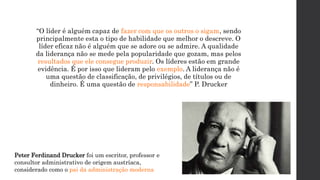 “O líder é alguém capaz de fazer com que os outros o sigam, sendo
principalmente esta o tipo de habilidade que melhor o descreve. O
líder eficaz não é alguém que se adore ou se admire. A qualidade
da liderança não se mede pela popularidade que gozam, mas pelos
resultados que ele consegue produzir. Os líderes estão em grande
evidência. É por isso que lideram pelo exemplo. A liderança não é
uma questão de classificação, de privilégios, de títulos ou de
dinheiro. É uma questão de responsabilidade” P. Drucker
Peter Ferdinand Drucker foi um escritor, professor e
consultor administrativo de origem austríaca,
considerado como o pai da administração moderna
 