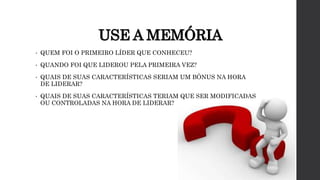 USE A MEMÓRIA
• QUEM FOI O PRIMEIRO LÍDER QUE CONHECEU?
• QUANDO FOI QUE LIDEROU PELA PRIMEIRA VEZ?
• QUAIS DE SUAS CARACTERÍSTICAS SERIAM UM BÔNUS NA HORA
DE LIDERAR?
• QUAIS DE SUAS CARACTERÍSTICAS TERIAM QUE SER MODIFICADAS
OU CONTROLADAS NA HORA DE LIDERAR?
 