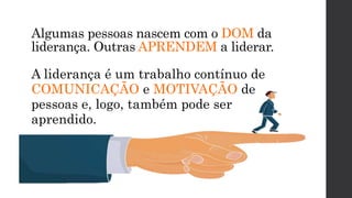 Algumas pessoas nascem com o DOM da
liderança. Outras APRENDEM a liderar.
A liderança é um trabalho contínuo de
COMUNICAÇÃO e MOTIVAÇÃO de
pessoas e, logo, também pode ser
aprendido.
 