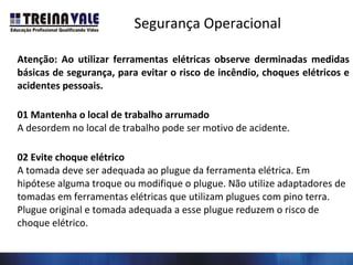 Segurança Operacional
Atenção: Ao utilizar ferramentas elétricas observe derminadas medidas
básicas de segurança, para evitar o risco de incêndio, choques elétricos e
acidentes pessoais.
01 Mantenha o local de trabalho arrumado
A desordem no local de trabalho pode ser motivo de acidente.
02 Evite choque elétrico
A tomada deve ser adequada ao plugue da ferramenta elétrica. Em
hipótese alguma troque ou modifique o plugue. Não utilize adaptadores de
tomadas em ferramentas elétricas que utilizam plugues com pino terra.
Plugue original e tomada adequada a esse plugue reduzem o risco de
choque elétrico.
 