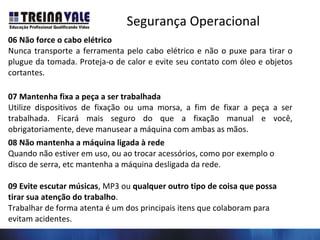 Segurança Operacional
06 Não force o cabo elétrico
Nunca transporte a ferramenta pelo cabo elétrico e não o puxe para tirar o
plugue da tomada. Proteja-o de calor e evite seu contato com óleo e objetos
cortantes.
07 Mantenha fixa a peça a ser trabalhada
Utilize dispositivos de fixação ou uma morsa, a fim de fixar a peça a ser
trabalhada. Ficará mais seguro do que a fixação manual e você,
obrigatoriamente, deve manusear a máquina com ambas as mãos.
08 Não mantenha a máquina ligada à rede
Quando não estiver em uso, ou ao trocar acessórios, como por exemplo o
disco de serra, etc mantenha a máquina desligada da rede.
09 Evite escutar músicas, MP3 ou qualquer outro tipo de coisa que possa
tirar sua atenção do trabalho.
Trabalhar de forma atenta é um dos principais itens que colaboram para
evitam acidentes.
 