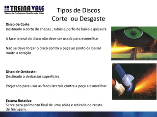 Tipos de Discos
Corte ou Desgaste
Disco de Corte
Destinado a corte de chapas , tubos e perfis de baixa espessura
A face lateral do disco não deve ser usada para esmerilhar
Não se deve forçar o disco contra a peça ao ponto de baixar
muito a rotação
Disco de Desbaste:
Destinado a desbastar superfícies
Projetado para usar as faces laterais contra a peça a esmerilhar
Escova RotativaEscova Rotativa
Serve para polimento final de uma solda e retirada de crosta
de ferrugem.
 