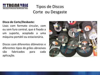 Tipos de Discos
Corte ou Desgaste
Disco de Corte/Desbaste:
Lixas com formato circular, com
ou sem furo central, que é fixado a
um suporte, acoplado a uma
máquina portátil ou estacionária.
Discos com diferentes diâmetros e
diferentes tipos de grãos abrasivos
são fabricados para cada
aplicação.
 