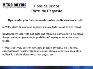 Tipos de Discos
Corte ou Desgaste
Algumas das principais causas de quebra de discos abrasivos são:
a) Velocidade da máquina superior à assimilada no rótulo dos discos;
b) Montagem incorreta dos discos na máquina, como aperto excessivo,
flanges sujos, empenados, imperfeitos e/ou pequenos, entre outros
fatores;
c) Usos abusivos, ocasionados pela pressão excessiva de trabalho,
especialmente nas laterais do disco, por choques contra a peça obra,
utilização da lateral para rebarbar peças, etc.
 