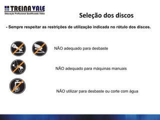 - Sempre respeitar as restrições de utilização indicada no rótulo dos discos.
NÃO adequado para desbaste
NÃO adequado para máquinas manuais
NÃO utilizar para desbaste ou corte com água
Seleção dos discos
 