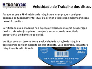 Assegurar que a RPM máxima da máquina seja sempre, em qualquer
condição de funcionamento, igual ou inferior à velocidade máxima indicada
no rótulo do disco.
Certificar-se que a máquina não exceda a velocidade máxima de operação
do disco abrasivo (máquinas com ajuste automático da velocidade
proporcional ao diâmetro do disco).
Verificar com um tacômetro se a velocidade de rotação da máquina
corresponde ao valor indicado em sua etiqueta. Caso contrário, consertar a
máquina antes de utilizá-la.
Velocidade de Trabalho dos discos
 