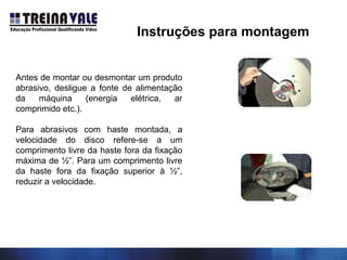 Instruções para montagem
Antes de montar ou desmontar um produto
abrasivo, desligue a fonte de alimentação
da máquina (energia elétrica, ar
comprimido etc.).
Para abrasivos com haste montada, a
velocidade do disco refere-se a um
comprimento livre da haste fora da fixação
máxima de ½”. Para um comprimento livre
da haste fora da fixação superior à ½”,
reduzir a velocidade.
 