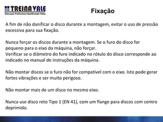 A fim de não danificar o disco durante a montagem, evitar o uso de pressão
excessiva para sua fixação.
Nunca forçar os discos durante a montagem. Se o furo do disco for
pequeno para o eixo da máquina, não forçar.
Verificar se o diâmetro do furo indicado no rótulo do disco corresponde ao
indicado no manual de instruções da máquina.
Não montar discos se o furo não for compatível com o eixo. Isto pode gerar
fortes vibrações e ser muito perigoso.
Não montar mais de um disco no mesmo eixo.
Nunca use disco reto Tipo 1 (EN 41), com um flange para discos com centro
deprimido.
Fixação
 