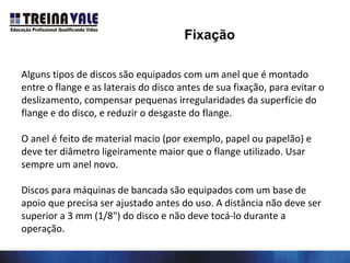 Alguns tipos de discos são equipados com um anel que é montado
entre o flange e as laterais do disco antes de sua fixação, para evitar o
deslizamento, compensar pequenas irregularidades da superfície do
flange e do disco, e reduzir o desgaste do flange.
O anel é feito de material macio (por exemplo, papel ou papelão) e
deve ter diâmetro ligeiramente maior que o flange utilizado. Usar
sempre um anel novo.
Discos para máquinas de bancada são equipados com um base de
apoio que precisa ser ajustado antes do uso. A distância não deve ser
superior a 3 mm (1/8") do disco e não deve tocá-lo durante a
operação.
Fixação
 