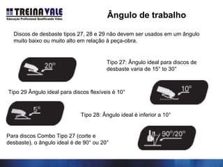 Tipo 27: Ângulo ideal para discos de
desbaste varia de 15° to 30°
Tipo 29 Ângulo ideal para discos flexíveis é 10°
Tipo 28: Ângulo ideal é inferior a 10°
Para discos Combo Tipo 27 (corte e
desbaste), o ângulo ideal é de 90° ou 20°
Discos de desbaste tipos 27, 28 e 29 não devem ser usados em um ângulo
muito baixo ou muito alto em relação à peça-obra.
Ângulo de trabalho
 