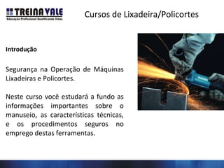 Cursos de Lixadeira/Policortes
Introdução
Segurança na Operação de Máquinas
Lixadeiras e Policortes.
Neste curso você estudará a fundo as
informações importantes sobre o
manuseio, as características técnicas,
e os procedimentos seguros no
emprego destas ferramentas.
 