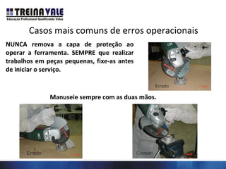 Casos mais comuns de erros operacionais
NUNCA remova a capa de proteção ao
operar a ferramenta. SEMPRE que realizar
trabalhos em peças pequenas, fixe-as antes
de iniciar o serviço.
Manuseie sempre com as duas mãos.
 