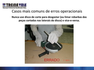 Casos mais comuns de erros operacionais
Nunca use disco de corte para desgastar (ou limar rebarbas das
peças cortadas nas laterais do disco) e vice-e-versa.
 