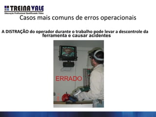 Casos mais comuns de erros operacionais
A DISTRAÇÃO do operador durante o trabalho pode levar a descontrole da
ferramenta e causar acidentes
 