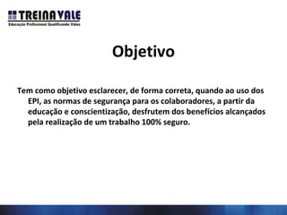 Objetivo
Tem como objetivo esclarecer, de forma correta, quando ao uso dos
EPI, as normas de segurança para os colaboradores, a partir da
educação e conscientização, desfrutem dos benefícios alcançados
pela realização de um trabalho 100% seguro.
 