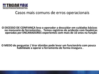 Casos mais comuns de erros operacionais
O EXCESSO DE CONFIANÇA leva o operador a descuidar em cuidados básicos
no manuseio de ferramentas . Temos registros de acidente com lixadeiras
operadas por ENCANADORES experientes com mais de 10 anos na função
O MEDO de perguntar / tirar dúvidas pode levar um funcionário com pouca
habilidade a operar a ferramenta de forma insegura .
 