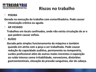 Riscos no trabalho
• POEIRA
Gerada na execução do trabalho com esmerilhadeira. Pode causar
intoxicação crônica ou aguda.
• AR VICIADO
Trabalhos em locais confinados, onde não exista circulação de ar e
que podem causar asfixia.
• RUÍDO
Gerado pelo simples funcionamento da máquina e também
quando em atrito com a peça a ser trabalhada. Pode causar
redução da capacidade auditiva, permanente ou temporária,
surdez profissional além de outros males inerentes à exposição
ao ruído intenso como irritabilidade, nervosismo, distúrbios
gastroentestinais, elevação da pressão sanguínea, dor de cabeça.
 