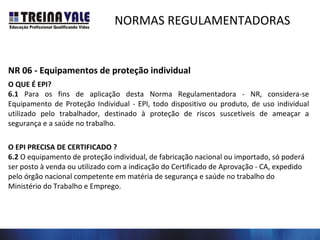 NORMAS REGULAMENTADORAS
NR 06 - Equipamentos de proteção individual
O QUE É EPI?
6.1 Para os fins de aplicação desta Norma Regulamentadora - NR, considera-se
Equipamento de Proteção Individual - EPI, todo dispositivo ou produto, de uso individual
utilizado pelo trabalhador, destinado à proteção de riscos suscetíveis de ameaçar a
segurança e a saúde no trabalho.
O EPI PRECISA DE CERTIFICADO ?
6.2 O equipamento de proteção individual, de fabricação nacional ou importado, só poderá
ser posto à venda ou utilizado com a indicação do Certificado de Aprovação - CA, expedido
pelo órgão nacional competente em matéria de segurança e saúde no trabalho do
Ministério do Trabalho e Emprego.
 