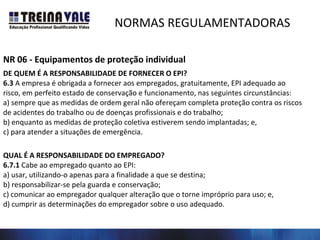 NORMAS REGULAMENTADORAS
NR 06 - Equipamentos de proteção individual
DE QUEM É A RESPONSABILIDADE DE FORNECER O EPI?
6.3 A empresa é obrigada a fornecer aos empregados, gratuitamente, EPI adequado ao
risco, em perfeito estado de conservação e funcionamento, nas seguintes circunstâncias:
a) sempre que as medidas de ordem geral não ofereçam completa proteção contra os riscos
de acidentes do trabalho ou de doenças profissionais e do trabalho;
b) enquanto as medidas de proteção coletiva estiverem sendo implantadas; e,
c) para atender a situações de emergência.
QUAL É A RESPONSABILIDADE DO EMPREGADO?
6.7.1 Cabe ao empregado quanto ao EPI:
a) usar, utilizando-o apenas para a finalidade a que se destina;
b) responsabilizar-se pela guarda e conservação;
c) comunicar ao empregador qualquer alteração que o torne impróprio para uso; e,
d) cumprir as determinações do empregador sobre o uso adequado.
 