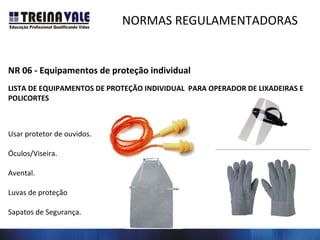 NORMAS REGULAMENTADORAS
NR 06 - Equipamentos de proteção individual
LISTA DE EQUIPAMENTOS DE PROTEÇÃO INDIVIDUAL PARA OPERADOR DE LIXADEIRAS E
POLICORTES
Usar protetor de ouvidos.
Óculos/Viseira.
Avental.
Luvas de proteção
Sapatos de Segurança.
 
