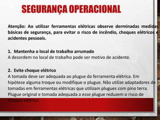 SEGURANÇA OPERACIONAL
Atenção: Ao utilizar ferramentas elétricas observe derminadas medidas
básicas de segurança, para evitar o risco de incêndio, choques elétricos e
acidentes pessoais.
1. Mantenha o local de trabalho arrumado
A desordem no local de trabalho pode ser motivo de acidente.
2. Evite choque elétrico
A tomada deve ser adequada ao plugue da ferramenta elétrica. Em
hipótese alguma troque ou modifique o plugue. Não utilize adaptadores de
tomadas em ferramentas elétricas que utilizam plugues com pino terra.
Plugue original e tomada adequada a esse plugue reduzem o risco de
choque elétrico.
 