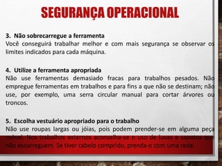 SEGURANÇA OPERACIONAL
3. Não sobrecarregue a ferramenta
Você conseguirá trabalhar melhor e com mais segurança se observar os
limites indicados para cada máquina.
4. Utilize a ferramenta apropriada
Não use ferramentas demasiado fracas para trabalhos pesados. Não
empregue ferramentas em trabalhos e para fins a que não se destinam; não
use, por exemplo, uma serra circular manual para cortar árvores ou
troncos.
5. Escolha vestuário apropriado para o trabalho
Não use roupas largas ou jóias, pois podem prender-se em alguma peça
móvel. Nos trabalhos externos aconselha-se o uso de luvas e sapatos que
não escorreguem. Se tiver cabelo comprido, prenda-o com uma rede.
 